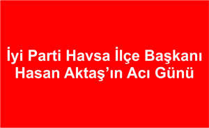 iyi Parti Havsa ilçe Başkanı Hasan Aktaş’ın Acı Günü